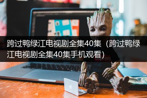 跨过鸭绿江电视剧全集40集（跨过鸭绿江电视剧全集40集手机观看）